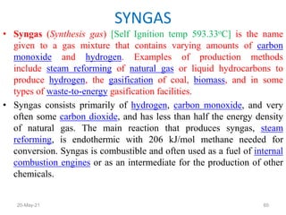 • Syngas (Synthesis gas) [Self Ignition temp 593.33oC] is the name
given to a gas mixture that contains varying amounts of carbon
monoxide and hydrogen. Examples of production methods
include steam reforming of natural gas or liquid hydrocarbons to
produce hydrogen, the gasification of coal, biomass, and in some
types of waste-to-energy gasification facilities.
• Syngas consists primarily of hydrogen, carbon monoxide, and very
often some carbon dioxide, and has less than half the energy density
of natural gas. The main reaction that produces syngas, steam
reforming, is endothermic with 206 kJ/mol methane needed for
conversion. Syngas is combustible and often used as a fuel of internal
combustion engines or as an intermediate for the production of other
chemicals.
SYNGAS
60
20-May-21
 