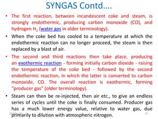 • The first reaction, between incandescent coke and steam, is
strongly endothermic, producing carbon monoxide (CO), and
hydrogen H2 (water gas in older terminology).
• When the coke bed has cooled to a temperature at which the
endothermic reaction can no longer proceed, the steam is then
replaced by a blast of air.
• The second and third reactions then take place, producing
an exothermic reaction - forming initially carbon dioxide - raising
the temperature of the coke bed - followed by the second
endothermic reaction, in which the latter is converted to carbon
monoxide, CO. The overall reaction is exothermic, forming
"producer gas" (older terminology).
• Steam can then be re-injected, then air etc., to give an endless
series of cycles until the coke is finally consumed. Producer gas
has a much lower energy value, relative to water gas, due
primarily to dilution with atmospheric nitrogen.
SYNGAS Contd….
61
20-May-21
 