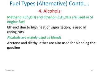 4. Alcohols
Methanol (Ch3OH) and Ethanol (C2H5OH) are used as SI
engine fuel
Ethanol due to high heat of vaporization, is used in
racing cars
Alcohols are mainly used as blends
Acetone and diethyl-ether are also used for blending the
gasoline
Fuel Types (Alternative) Contd….
62
20-May-21
 