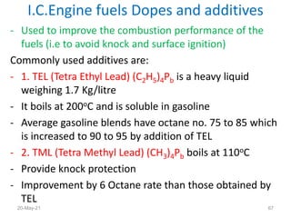 - Used to improve the combustion performance of the
fuels (i.e to avoid knock and surface ignition)
Commonly used additives are:
- 1. TEL (Tetra Ethyl Lead) (C2H5)4Pb is a heavy liquid
weighing 1.7 Kg/litre
- It boils at 200oC and is soluble in gasoline
- Average gasoline blends have octane no. 75 to 85 which
is increased to 90 to 95 by addition of TEL
- 2. TML (Tetra Methyl Lead) (CH3)4Pb boils at 110oC
- Provide knock protection
- Improvement by 6 Octane rate than those obtained by
TEL
I.C.Engine fuels Dopes and additives
67
20-May-21
 