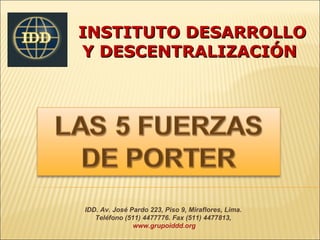 INSTITUTO DESARROLLO
Y DESCENTRALIZACIÓN




IDD. Av. José Pardo 223, Piso 9, Miraflores, Lima.
   Teléfono (511) 4477776. Fax (511) 4477813,
               www.grupoiddd.org
 