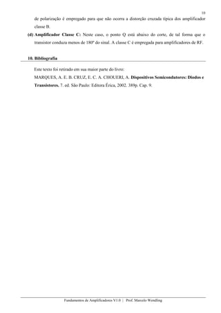 10
Fundamentos de Amplificadores V1.0 | Prof. Marcelo Wendling
de polarização é empregado para que não ocorra a distorção cruzada típica dos amplificador
classe B.
(d) Amplificador Classe C: Neste caso, o ponto Q está abaixo do corte, de tal forma que o
transistor conduza menos de 180º do sinal. A classe C é empregada para amplificadores de RF.
10. Bibliografia
Este texto foi retirado em sua maior parte do livro:
MARQUES, A. E. B. CRUZ, E. C. A. CHOUERI, A. Dispositivos Semicondutores: Diodos e
Transistores. 7. ed. São Paulo: Editora Érica, 2002. 389p. Cap. 9.
 