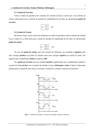 2
Fundamentos de Amplificadores V1.0 | Prof. Marcelo Wendling
2. Ganhos de Corrente, Tensão, Potência e Defasagem
2.1. Ganho de Corrente
Como a ordem de grandeza das variações da corrente de base é menor que a da corrente de
coletor, observamos que a corrente de entrada foi amplificada de um fator Ai, denominado ganho de
corrente:
B
C
i
i
i
A (1)
2.2. Ganho de Tensão
Da mesma forma, como existe uma diferença na ordem de grandeza entre as tensões de entrada
(VBE) e saída (VCE), obervamos que a tensão de entrada foi amplificada de um fator Av, denominado
ganho de tensão:
BE
CE
v
V
V
A (2)
No caso do ganho de tensão, para este circuito de referência, seu resultado é negativo, pois
uma variação positiva na tensão de entrada causa uma variação negativa na tensão de saída. Isto
significa que o amplificador defasa a saída em 180º.
Já o ganho de corrente tem um resultado positivo, significando que o amplificador mantém a
corrente de saída em fase com a corrente de entrada, ou que a defasagem é nula. A figura 2 demonstra
graficamente a relação de fase entre as correntes e tensões de entrada e saída de um transistor.
Fig. 2 – Gráfico das tensões e correntes de entrada e saída no transistor.
 