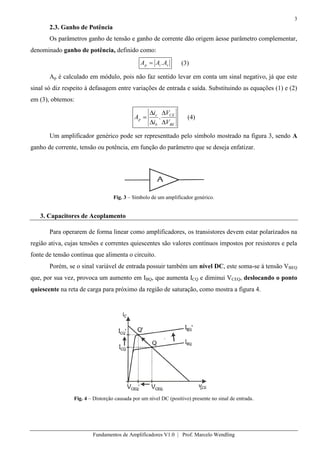 3
Fundamentos de Amplificadores V1.0 | Prof. Marcelo Wendling
2.3. Ganho de Potência
Os parâmetros ganho de tensão e ganho de corrente dão origem àesse parâmetro complementar,
denominado ganho de potência, definido como:
vip AAA . (3)
Ap é calculado em módulo, pois não faz sentido levar em conta um sinal negativo, já que este
sinal só diz respeito à defasagem entre variações de entrada e saída. Substituindo as equações (1) e (2)
em (3), obtemos:
BE
CE
b
c
p
V
V
i
i
A . (4)
Um amplificador genérico pode ser representtado pelo símbolo mostrado na figura 3, sendo A
ganho de corrente, tensão ou potência, em função do parâmetro que se deseja enfatizar.
Fig. 3 – Símbolo de um amplificador genérico.
3. Capacitores de Acoplamento
Para operarem de forma linear como amplificadores, os transistores devem estar polarizados na
região ativa, cujas tensões e correntes quiescentes são valores contínuos impostos por resistores e pela
fonte de tensão contínua que alimenta o circuito.
Porém, se o sinal variável de entrada possuir também um nível DC, este soma-se à tensão VBEQ
que, por sua vez, provoca um aumento em IBQ, que aumenta ICQ e diminui VCEQ, deslocando o ponto
quiescente na reta de carga para próximo da região de saturação, como mostra a figura 4.
Fig. 4 – Distorção causada por um nível DC (positivo) presente no sinal de entrada.
 