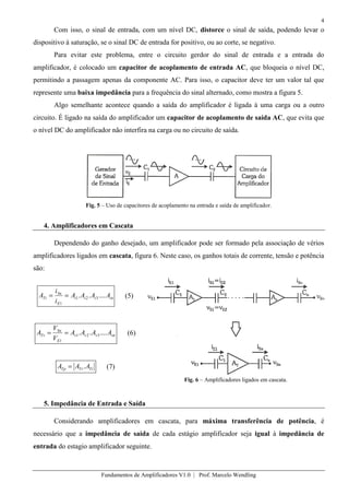 4
Fundamentos de Amplificadores V1.0 | Prof. Marcelo Wendling
Com isso, o sinal de entrada, com um nível DC, distorce o sinal de saída, podendo levar o
dispositivo à saturação, se o sinal DC de entrada for positivo, ou ao corte, se negativo.
Para evitar este problema, entre o circuito gerdor do sinal de entrada e a entrada do
amplificador, é colocado um capacitor de acoplamento de entrada AC, que bloqueia o nível DC,
permitindo a passagem apenas da componente AC. Para isso, o capacitor deve ter um valor tal que
represente uma baixa impedância para a frequência do sinal alternado, como mostra a figura 5.
Algo semelhante acontece quando a saída do amplificador é ligada à uma carga ou a outro
circuito. É ligado na saída do amplificador um capacitor de acoplamento de saída AC, que evita que
o nível DC do amplificador não interfira na carga ou no circuito de saída.
Fig. 5 – Uso de capacitores de acoplamento na entrada e saída de amplificador.
4. Amplificadores em Cascata
Dependendo do ganho desejado, um amplificador pode ser formado pela associação de vérios
amplificadores ligados em cascata, figura 6. Neste caso, os ganhos totais de corrente, tensão e potência
são:
iniii
E
Sn
Ti AAAA
i
i
A ...... 321
1
(5)
vnvvv
E
Sn
Tv AAAA
V
V
A ...... 321
1
(6)
TiTvTp AAA . (7)
Fig. 6 – Amplificadores ligados em cascata.
5. Impedância de Entrada e Saída
Considerando amplificadores em cascata, para máxima transferência de potência, é
necessário que a impedância de saída de cada estágio amplificador seja igual à impedância de
entrada do estagio amplificador seguinte.
 