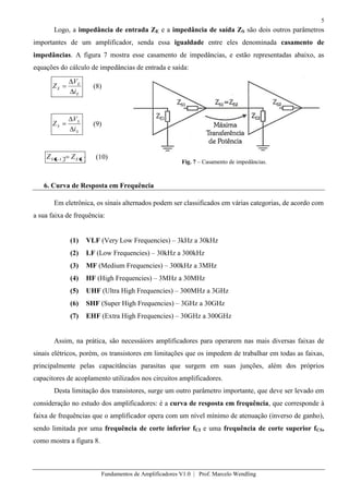 5
Fundamentos de Amplificadores V1.0 | Prof. Marcelo Wendling
Logo, a impedância de entrada ZE e a impedância de saída ZS são dois outros parâmetros
importantes de um amplificador, senda essa igualdade entre eles denominada casamento de
impedâncias. A figura 7 mostra esse casamento de impedâncias, e estão representadas abaixo, as
equações do cálculo de impedâncias de entrada e saída:
E
E
E
i
V
Z (8)
S
S
S
i
V
Z (9)
nEnS ZZ 1 (10)
Fig. 7 – Casamento de impedâncias.
6. Curva de Resposta em Frequência
Em eletrônica, os sinais alternados podem ser classificados em várias categorias, de acordo com
a sua faixa de frequência:
(1) VLF (Very Low Frequencies) – 3kHz a 30kHz
(2) LF (Low Frequencies) – 30kHz a 300kHz
(3) MF (Medium Frequencies) – 300kHz a 3MHz
(4) HF (High Frequencies) – 3MHz a 30MHz
(5) UHF (Ultra High Frequencies) – 300MHz a 3GHz
(6) SHF (Super High Frequencies) – 3GHz a 30GHz
(7) EHF (Extra High Frequencies) – 30GHz a 300GHz
Assim, na prática, são necessáiors amplificadores para operarem nas mais diversas faixas de
sinais elétricos, porém, os transistores em limitações que os impedem de trabalhar em todas as faixas,
principalmente pelas capacitâncias parasitas que surgem em suas junções, além dos próprios
capacitores de acoplamento utilizados nos circuitos amplificadores.
Desta limitação dos transistores, surge um outro parâmetro importante, que deve ser levado em
consideração no estudo dos amplificadores: é a curva de resposta em frequência, que corresponde à
faixa de frequências que o amplificador opera com um nível mínimo de atenuação (inverso de ganho),
sendo limitada por uma frequência de corte inferior fCI e uma frequência de corte superior fCS,
como mostra a figura 8.
 