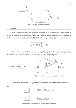 6
Fundamentos de Amplificadores V1.0 | Prof. Marcelo Wendling
Fig. 8 – Curva de resposta em frequência.
7. Decibel
Bel é a unidade que mede a relação entre grandezas de forma logarítmica e, para adequar a
ordem de grandeza dessa unidade de medida aos fenômenos físicos, particularmente os eléticos, a
unidade de medida mais prática é o decibel (dB), ficando a relação entre potências da seguinte forma:
1
2
log10)(
P
P
dbAp (11)
Está é, então, uma outra forma de apresentar o ganho de potência de um circuito amplificador,
tomando-se como referência a potência em uma carga RL, como mostra a figura 9.
G
L
p
P
P
dbA log10)( (12)
Fig. 9 – Ganho de potência de um amplificador em dB.
Considerando também que
R
v
P
2
, temos as expressões de ganhos de potência e tensão em
dB:
G
L
v
v
v
A vv AdbA log20)( (12)
G
L
p
p
p
A pp AdbA log10)( (13)
 