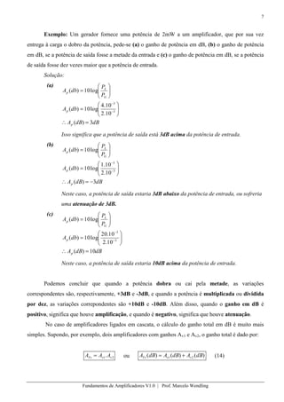 7
Fundamentos de Amplificadores V1.0 | Prof. Marcelo Wendling
Exemplo: Um gerador fornece uma potência de 2mW a um amplificador, que por sua vez
entrega à carga o dobro da potência, pede-se (a) o ganho de potência em dB, (b) o ganho de potência
em dB, se a potência de saída fosse a metade da entrada e (c) o ganho de potência em dB, se a potência
de saída fosse dez vezes maior que a potência de entrada.
Solução:
(a)
dBdBA
dbA
P
P
dbA
p
p
G
L
p
3)(
10.2
10.4
log10)(
log10)(
3
3
Isso significa que a potência de saída está 3dB acima da potência de entrada.
(b)
dBdBA
dbA
P
P
dbA
p
p
G
L
p
3)(
10.2
10.1
log10)(
log10)(
3
3
Neste caso, a potência de saída estaria 3dB abaixo da potência de entrada, ou sofreria
uma atenuação de 3dB.
(c)
dBdBA
dbA
P
P
dbA
p
p
G
L
p
10)(
10.2
10.20
log10)(
log10)(
3
3
Neste caso, a potência de saída estaria 10dB acima da potência de entrada.
Podemos concluir que quando a potência dobra ou cai pela metade, as variações
correspondentes são, respectivamente, +3dB e -3dB, e quando a potência é multiplicada ou dividida
por dez, as variações correpondentes são +10dB e -10dB. Além disso, quando o ganho em dB é
positivo, significa que houve amplificação, e quando é negativo, significa que houve atenuação.
No caso de amplificadores ligados em cascata, o cálculo do ganho total em dB é muito mais
simples. Supondo, por exemplo, dois amplificadores com ganhos Av1 e Av2, o ganho total é dado por:
21. vvTv AAA ou )()()( 21 dBAdBAdBA vvTv (14)
 
