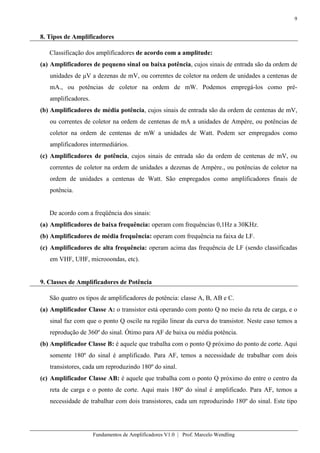 9
Fundamentos de Amplificadores V1.0 | Prof. Marcelo Wendling
8. Tipos de Amplificadores
Classificação dos amplificadores de acordo com a amplitude:
(a) Amplificadores de pequeno sinal ou baixa potência, cujos sinais de entrada são da ordem de
unidades de μV a dezenas de mV, ou correntes de coletor na ordem de unidades a centenas de
mA., ou potências de coletor na ordem de mW. Podemos empregá-los como pré-
amplificadores.
(b) Amplificadores de média potência, cujos sinais de entrada são da ordem de centenas de mV,
ou correntes de coletor na ordem de centenas de mA a unidades de Ampère, ou potências de
coletor na ordem de centenas de mW a unidades de Watt. Podem ser empregados como
amplificadores intermediários.
(c) Amplificadores de potência, cujos sinais de entrada são da ordem de centenas de mV, ou
correntes de coletor na ordem de unidades a dezenas de Ampère., ou potências de coletor na
ordem de unidades a centenas de Watt. São empregados como amplificadores finais de
potência.
De acordo com a freqüência dos sinais:
(a) Amplificadores de baixa frequência: operam com frequências 0,1Hz a 30KHz.
(b) Amplificadores de média frequência: operam com frequência na faixa de LF.
(c) Amplificadores de alta frequência: operam acima das frequência de LF (sendo classificadas
em VHF, UHF, microoondas, etc).
9. Classes de Amplificadores de Potência
São quatro os tipos de amplificadores de potência: classe A, B, AB e C.
(a) Amplificador Classe A: o transistor está operando com ponto Q no meio da reta de carga, e o
sinal faz com que o ponto Q oscile na região linear da curva do transistor. Neste caso temos a
reprodução de 360º do sinal. Ótimo para AF de baixa ou média potência.
(b) Amplificador Classe B: é aquele que trabalha com o ponto Q próximo do ponto de corte. Aqui
somente 180º do sinal é amplificado. Para AF, temos a necessidade de trabalhar com dois
transistores, cada um reproduzindo 180º do sinal.
(c) Amplificador Classe AB: é aquele que trabalha com o ponto Q próximo do entre o centro da
reta de carga e o ponto de corte. Aqui mais 180º do sinal é amplificado. Para AF, temos a
necessidade de trabalhar com dois transistores, cada um reproduzindo 180º do sinal. Este tipo
 