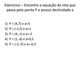 Exercícios – Encontre a equação da reta que
passa pelo ponto P e possui declividade a
1) P = (4,7) e a=3
2) P = (-3,2) e a=1
3) P = (4,-1) e a=-2
4) P = (1,-4) e a=0,5
5) P = (-2,-5) e a=-0,3
 