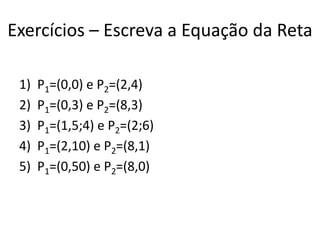 Exercícios – Escreva a Equação da Reta
1) P1=(0,0) e P2=(2,4)
2) P1=(0,3) e P2=(8,3)
3) P1=(1,5;4) e P2=(2;6)
4) P1=(2,10) e P2=(8,1)
5) P1=(0,50) e P2=(8,0)
 
