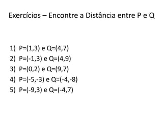 Exercícios – Encontre a Distância entre P e Q
1) P=(1,3) e Q=(4,7)
2) P=(-1,3) e Q=(4,9)
3) P=(0,2) e Q=(9,7)
4) P=(-5,-3) e Q=(-4,-8)
5) P=(-9,3) e Q=(-4,7)
 