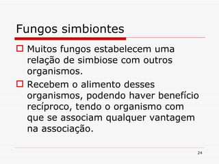 Fungos simbiontes Muitos fungos estabelecem uma relação de simbiose com outros organismos. Recebem o alimento desses organismos, podendo haver benefício recíproco, tendo o organismo com que se associam qualquer vantagem na associação.  