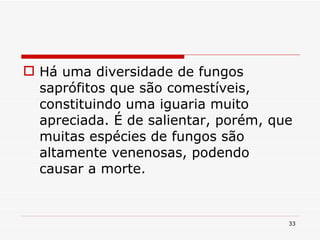 Há uma diversidade de fungos saprófitos que são comestíveis, constituindo uma iguaria muito apreciada. É de salientar, porém, que muitas espécies de fungos são altamente venenosas, podendo causar a morte. 