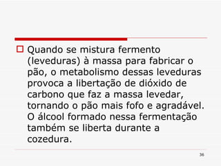 Quando se mistura fermento (leveduras) à massa para fabricar o pão, o metabolismo dessas leveduras provoca a libertação de dióxido de carbono que faz a massa levedar, tornando o pão mais fofo e agradável. O álcool formado nessa fermentação também se liberta durante a cozedura. 