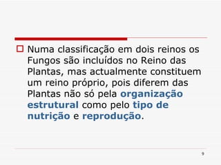 Numa classificação em dois reinos os Fungos são incluídos no Reino das Plantas, mas actualmente constituem um reino próprio, pois diferem das Plantas não só pela  organização estrutural  como pelo  tipo de nutrição  e  reprodução . 