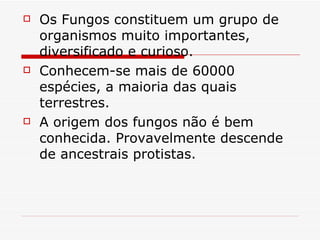    Os Fungos constituem um grupo de
    organismos muito importantes,
    diversificado e curioso.
   Conhecem-se mais de 60000
    espécies, a maioria das quais
    terrestres.
   A origem dos fungos não é bem
    conhecida. Provavelmente descende
    de ancestrais protistas.
 