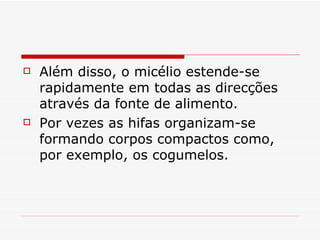    Além disso, o micélio estende-se
    rapidamente em todas as direcções
    através da fonte de alimento.
   Por vezes as hifas organizam-se
    formando corpos compactos como,
    por exemplo, os cogumelos.
 
