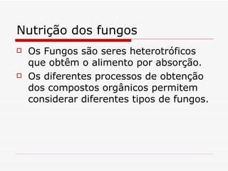 Nutrição dos fungos
   Os Fungos são seres heterotróficos
    que obtêm o alimento por absorção.
   Os diferentes processos de obtenção
    dos compostos orgânicos permitem
    considerar diferentes tipos de fungos.
 
