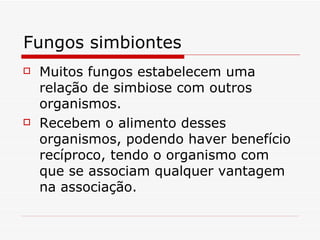 Fungos simbiontes
   Muitos fungos estabelecem uma
    relação de simbiose com outros
    organismos.
   Recebem o alimento desses
    organismos, podendo haver benefício
    recíproco, tendo o organismo com
    que se associam qualquer vantagem
    na associação.
 