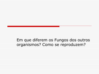 Em que diferem os Fungos dos outros
organismos? Como se reproduzem?
 