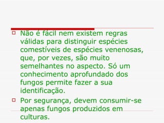    Não é fácil nem existem regras
    válidas para distinguir espécies
    comestíveis de espécies venenosas,
    que, por vezes, são muito
    semelhantes no aspecto. Só um
    conhecimento aprofundado dos
    fungos permite fazer a sua
    identificação.
   Por segurança, devem consumir-se
    apenas fungos produzidos em
    culturas.
 