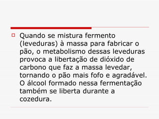    Quando se mistura fermento
    (leveduras) à massa para fabricar o
    pão, o metabolismo dessas leveduras
    provoca a libertação de dióxido de
    carbono que faz a massa levedar,
    tornando o pão mais fofo e agradável.
    O álcool formado nessa fermentação
    também se liberta durante a
    cozedura.
 