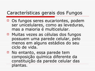 Características gerais dos Fungos
   Os fungos seres eucariontes, podem
    ser unicelulares, como as leveduras,
    mas a maioria é multicelular.
   Muitas vezes as células dos fungos
    possuem uma parede celular, pelo
    menos em alguns estádios do seu
    ciclo de vida.
   No entanto, essa parede tem
    composição química diferente da
    constituição da parede celular das
    plantas.
 