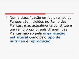   Numa classificação em dois reinos os
    Fungos são incluídos no Reino das
    Plantas, mas actualmente constituem
    um reino próprio, pois diferem das
    Plantas não só pela organização
    estrutural como pelo tipo de
    nutrição e reprodução.
 
