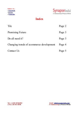 Follow Us:
@Facebook
#Twitter
@Linkedin
Index
Tile Page 2
Promising Future Page 3
Do all need it? Page 3
Changing trends of ecommerce development Page 4
Contact Us Page 5
Tel: +1-855-SYNAPSE Email: info@synapseindia.com
(+91) 120 433 0500 IT Outsourcing @ Peace of Mind
 