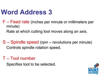 Word Address 3 
F – Feed rate (inches per minute or millimeters per 
minute) 
Rate at which cutting tool moves along an axis. 
S – Spindle speed (rpm – revolutions per minute) 
Controls spindle rotation speed. 
T – Tool number 
Specifies tool to be selected. 
 