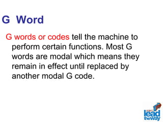 G Word 
G words or codes tell the machine to 
perform certain functions. Most G 
words are modal which means they 
remain in effect until replaced by 
another modal G code. 
 