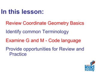In this lesson: 
Review Coordinate Geometry Basics 
Identify common Terminology 
Examine G and M - Code language 
Provide opportunities for Review and 
Practice 
 