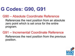 G Codes: G90, G91 
G90 – Absolute Coordinate Reference 
References the next position from an absolute 
zero point which is set once for the entire 
program. 
G91 – Incremental Coordinate Reference 
References the next position from the previous 
position. 
 