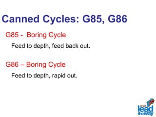 Canned Cycles: G85, G86 
G85 - Boring Cycle 
Feed to depth, feed back out. 
G86 – Boring Cycle 
Feed to depth, rapid out. 
 