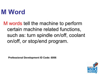 M Word 
M words tell the machine to perform 
certain machine related functions, 
such as: turn spindle on/off, coolant 
on/off, or stop/end program. 
Professional Development ID Code: 6006 
 