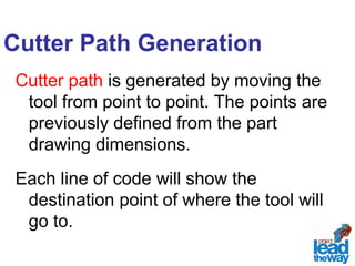Cutter Path Generation 
Cutter path is generated by moving the 
tool from point to point. The points are 
previously defined from the part 
drawing dimensions. 
Each line of code will show the 
destination point of where the tool will 
go to. 
 