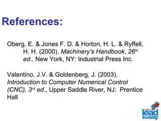 References: 
Oberg, E. & Jones F. D. & Horton, H. L. & Ryffell, 
H. H. (2000). Machinery’s Handbook, 26th 
ed., New York, NY: Industrial Press Inc. 
Valentino, J.V. & Goldenberg, J. (2003). 
Introduction to Computer Numerical Control 
(CNC), 3rd ed., Upper Saddle River, NJ: Prentice 
Hall 
 