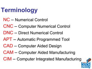 Terminology 
NC – Numerical Control 
CNC – Computer Numerical Control 
DNC – Direct Numerical Control 
APT – Automatic Programmed Tool 
CAD – Computer Aided Design 
CAM – Computer Aided Manufacturing 
CIM – Computer Integrated Manufacturing 
 