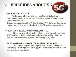  BRIEF IDEA ABOUT 5G
CURRENT STATUS OF 5G?
The European Telecommunications Standards Institute is
formulating 5G global technology standards, which are likely to be
formalized by 2019.
Telecom companies such as Nokia, Ericsson, NTT DoCoMo, Samsung,
Huawei and Fujitsu are driving bulk of the 5G-related innovations.
PEOPLE WILL BE ABLE TO EXPERIENCE WITH 5G.
5G networks are likely to be rolled out commercially between
2020 and 2025. If the global standards are finalized by 2019, the
earliest commercial deployments could happen by 2020.
3G AND 4G HANDSETS DOESN’T RUN ON 5G NETWORKS.
No. 5G will require new chipsets and devices capable of
supporting speeds upwards of 10 gigabits per second. 4G and 3G run
at a fraction of that speed.
 
