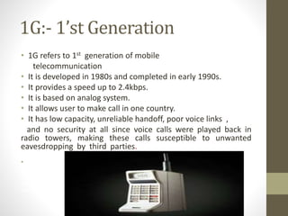 1G:- 1’st Generation
• 1G refers to 1st generation of mobile
telecommunication
• It is developed in 1980s and completed in early 1990s.
• It provides a speed up to 2.4kbps.
• It is based on analog system.
• It allows user to make call in one country.
• It has low capacity, unreliable handoff, poor voice links ,
and no security at all since voice calls were played back in
radio towers, making these calls susceptible to unwanted
eavesdropping by third parties. low capacity, unreliable handoff, poor
voice links, and no security a
• t all since voice calls were played back in radio towers, making these calls
susceptible to unwanted eavesdropping by third parties.
has low capacity, unreliable handoff, poor voice links, and no security at all since
voice calls were played back in radio towers, making these calls susceptible to
unwanted eavesdropping by third parties.
 