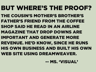 BUT WHERE’S THE PROOF?
THE COUSIN’S MOTHER’S BROTHER’S
FATHER’S FRIEND FROM THE COFFEE
SHOP SAID HE READ IN AN AIRLINE
MAGAZINE THAT DROP DOWNS ARE
IMPORTANT AND GENERATE MORE
REVENUE. HE’D KNOW, SINCE HE RUNS
HIS OWN BUSINESS AND BUILT HIS OWN
WEB SITE USING DREAMWEAVER.
-- MS. ‘VISUAL’
 