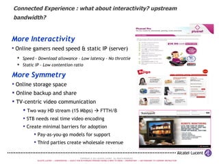 Connected Experience : what about interactivity? upstream bandwidth? More Interactivity Online gamers need speed & static IP (server) Speed - Download allowance - Low latency - No throttle   Static IP - Low contention ratio More Symmetry Online storage space Online backup and share TV-centric video communication Two way HD stream (15 Mbps)    FTTH/B STB needs real time video encoding  Create minimal barriers for adoption Pay-as-you-go models for support Third parties create wholesale revenue 