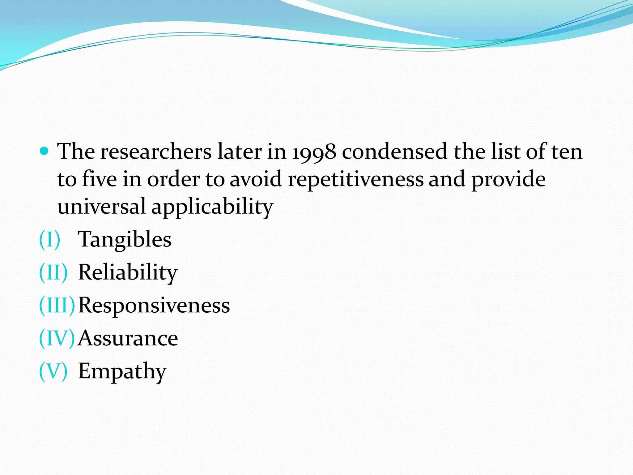  The researchers later in 1998 condensed the list of ten
  to five in order to avoid repetitiveness and provide
  universal applicability
(I) Tangibles
(II) Reliability
(III) Responsiveness
(IV) Assurance
(V) Empathy
 