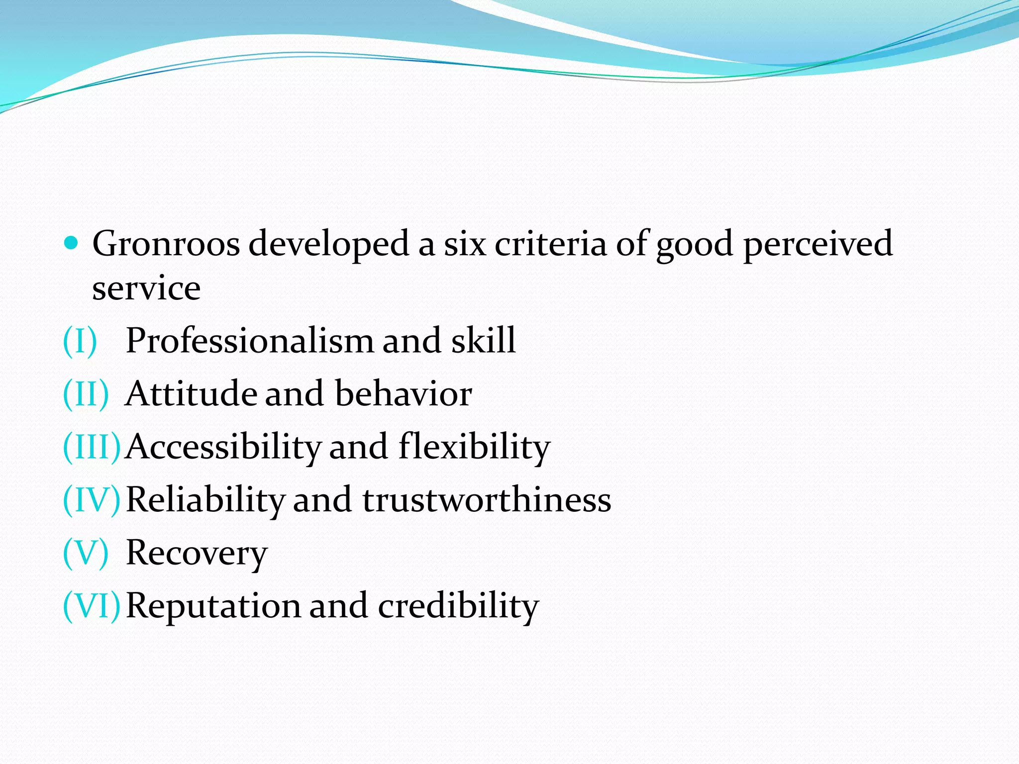  Gronroos developed a six criteria of good perceived
  service
(I) Professionalism and skill
(II) Attitude and behavior
(III) Accessibility and flexibility
(IV) Reliability and trustworthiness
(V) Recovery
(VI) Reputation and credibility
 