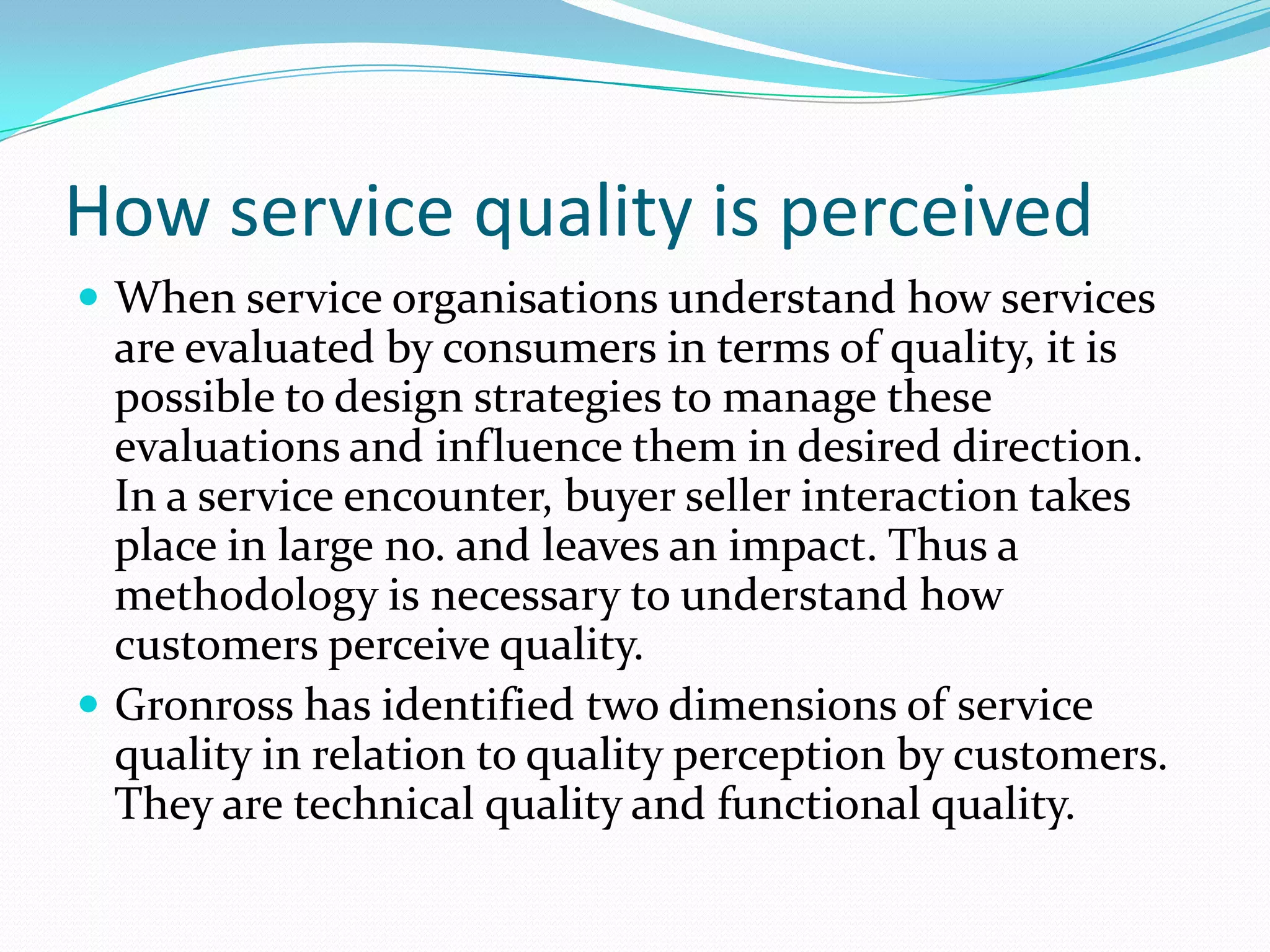 How service quality is perceived
 When service organisations understand how services
  are evaluated by consumers in terms of quality, it is
  possible to design strategies to manage these
  evaluations and influence them in desired direction.
  In a service encounter, buyer seller interaction takes
  place in large no. and leaves an impact. Thus a
  methodology is necessary to understand how
  customers perceive quality.
 Gronross has identified two dimensions of service
  quality in relation to quality perception by customers.
  They are technical quality and functional quality.
 