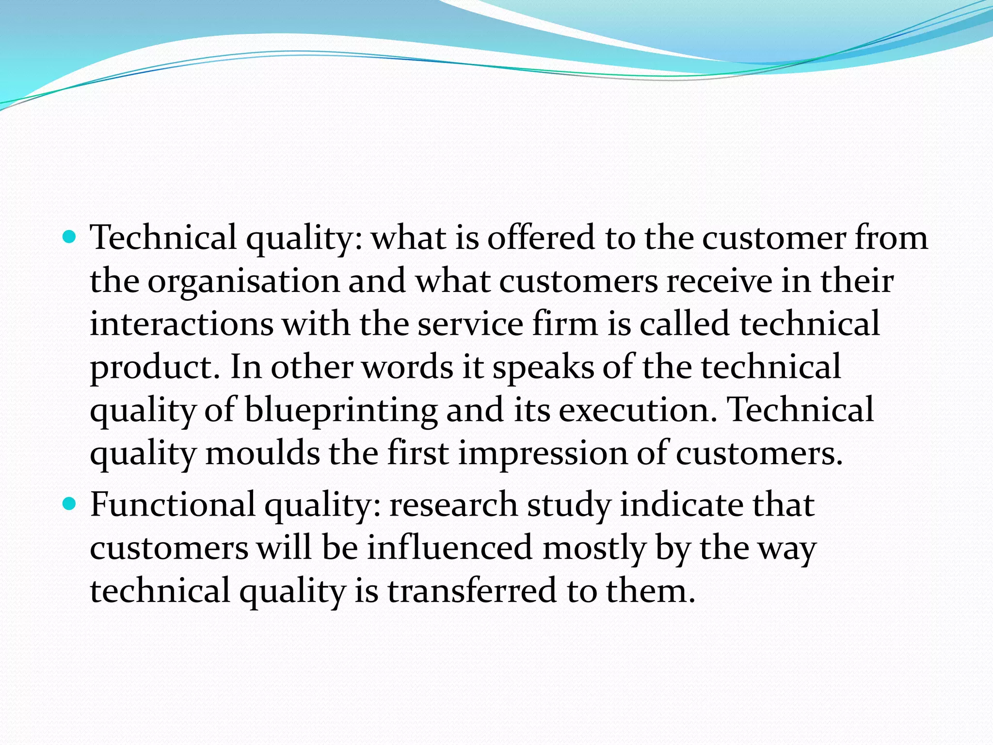  Technical quality: what is offered to the customer from
  the organisation and what customers receive in their
  interactions with the service firm is called technical
  product. In other words it speaks of the technical
  quality of blueprinting and its execution. Technical
  quality moulds the first impression of customers.
 Functional quality: research study indicate that
  customers will be influenced mostly by the way
  technical quality is transferred to them.
 