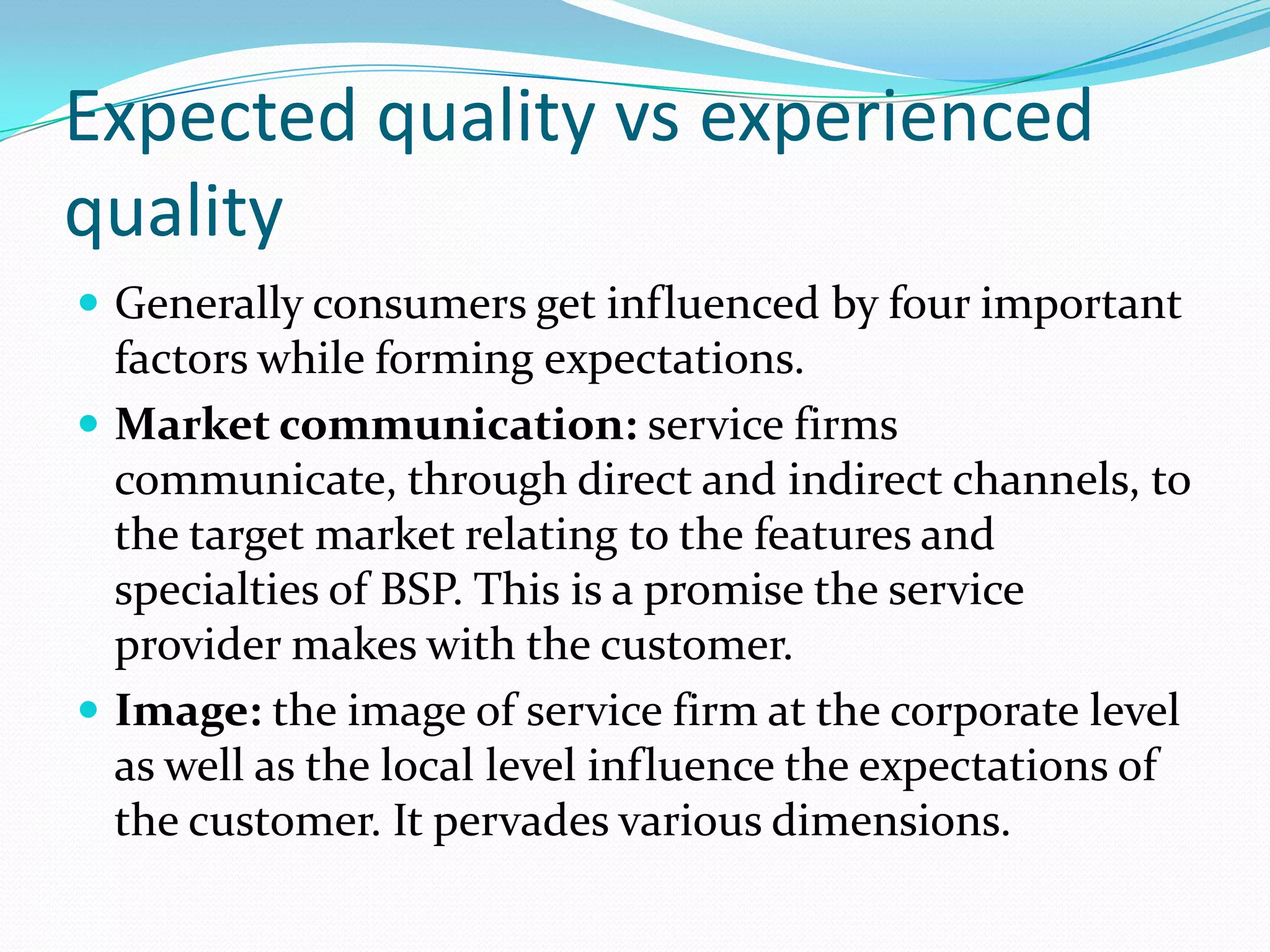Expected quality vs experienced
quality
 Generally consumers get influenced by four important
  factors while forming expectations.
 Market communication: service firms
  communicate, through direct and indirect channels, to
  the target market relating to the features and
  specialties of BSP. This is a promise the service
  provider makes with the customer.
 Image: the image of service firm at the corporate level
  as well as the local level influence the expectations of
  the customer. It pervades various dimensions.
 