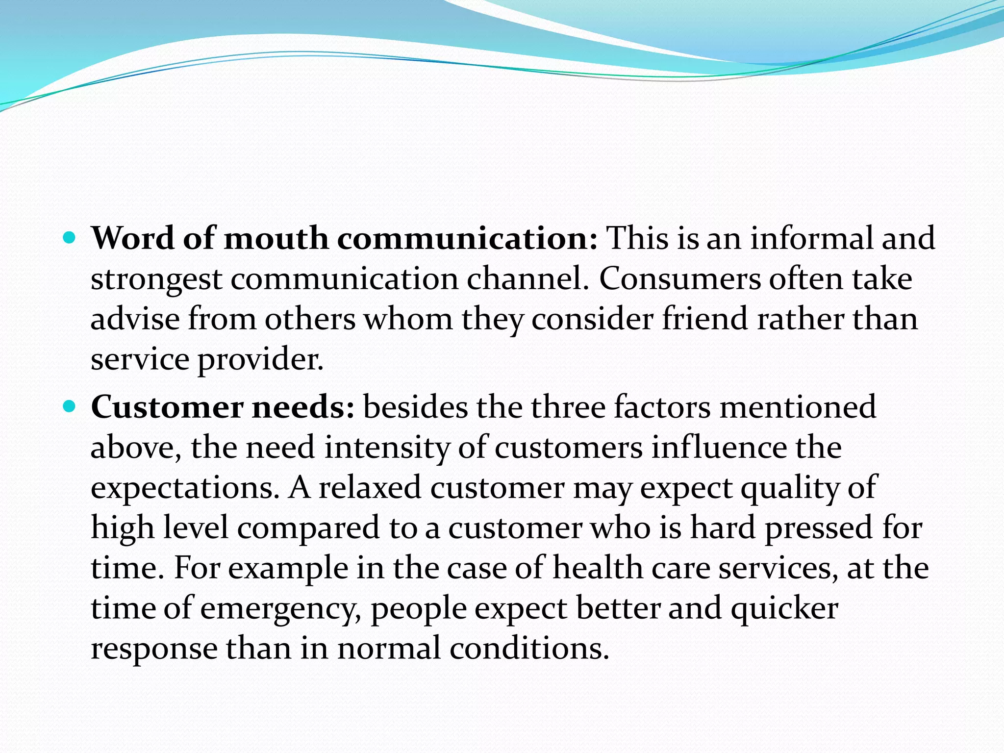  Word of mouth communication: This is an informal and
  strongest communication channel. Consumers often take
  advise from others whom they consider friend rather than
  service provider.
 Customer needs: besides the three factors mentioned
  above, the need intensity of customers influence the
  expectations. A relaxed customer may expect quality of
  high level compared to a customer who is hard pressed for
  time. For example in the case of health care services, at the
  time of emergency, people expect better and quicker
  response than in normal conditions.
 