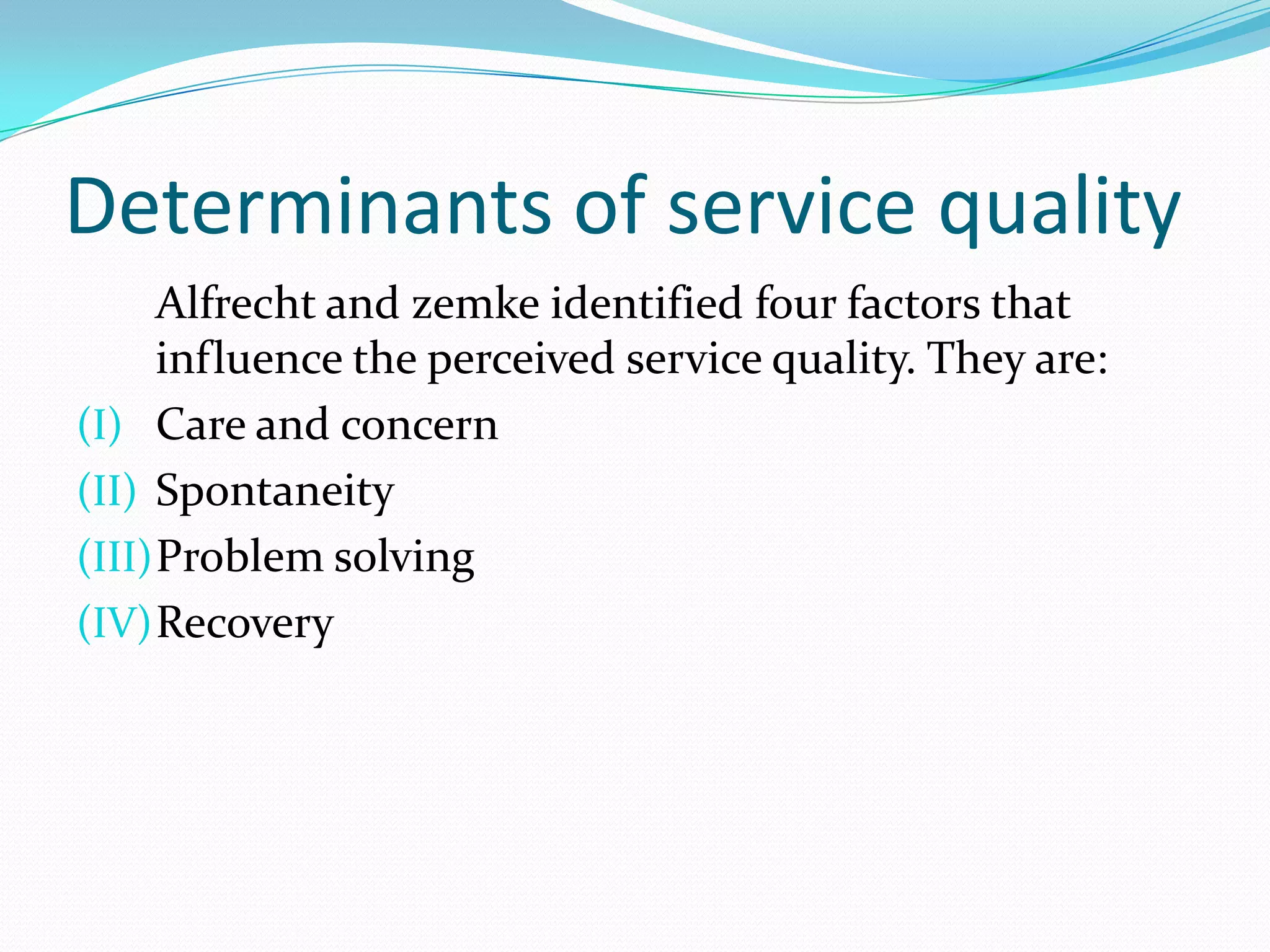 Determinants of service quality
      Alfrecht and zemke identified four factors that
      influence the perceived service quality. They are:
(I) Care and concern
(II) Spontaneity
(III) Problem solving
(IV) Recovery
 